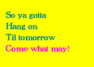 So ya gotta

Hang on

Til tomorrow
Come What may!