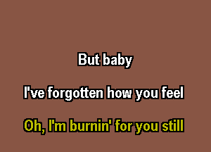 But baby

I've forgotten how you feel

Oh, I'm burnin' for you still