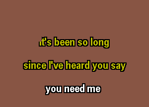 It's been so long

since I've heard you say

you need me