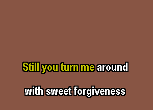 Still you turn me around

with sweet forgiveness
