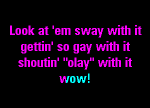 Look at 'em sway with it
gettin' so gay with it

shoutin' olay with it
wow!