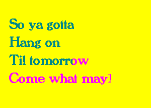 So ya gotta

Hang on

Til tomorrow
Come What may!