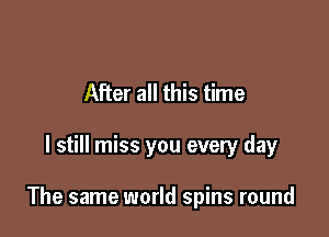 After all this time

I still miss you every day

The same world spins round