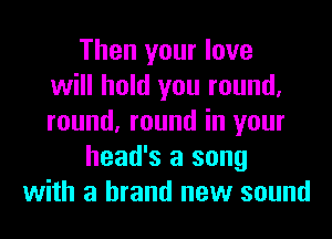 Then your love
will hold you round,
round, round in your
head's a song
with a brand new sound