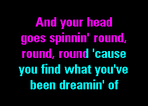 And your head
goes spinnin' round.
round,round'cause
you find what you've
been dreamin' of
