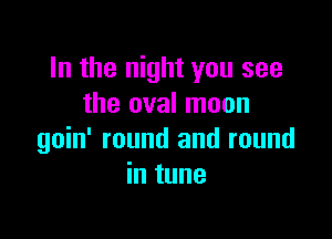 In the night you see
the oval moon

goin' round and round
in tune