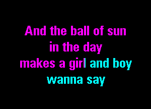 And the hall of sun
in the day

makes a girl and boy
wanna say