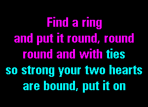 Find a ring
and put it round, round
round and with ties
so strong your two hearts
are bound, put it on