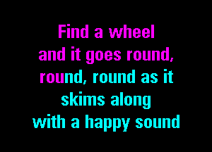 Find a wheel
and it goes round,

round, round as it
skims along
with a happy sound