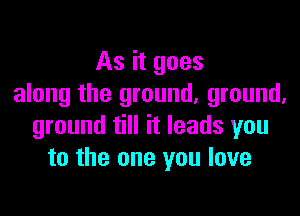 As it goes
along the ground, ground,

ground till it leads you
to the one you love