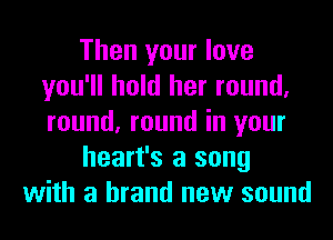 Then your love
you'll hold her round,
round, round in your

heart's a song

with a brand new sound