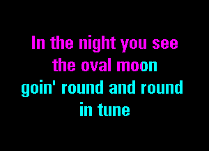 In the night you see
the oval moon

goin' round and round
in tune