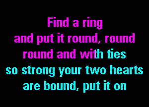 Find a ring
and put it round, round
round and with ties
so strong your two hearts
are bound, put it on