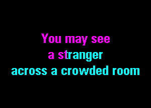 You may see

a stranger
across a crowded room
