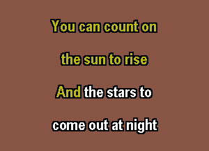 You can count on
the sun to rise

And the stars to

come out at night