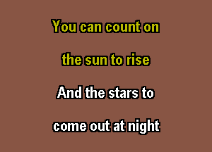 You can count on
the sun to rise

And the stars to

come out at night