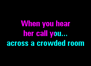 When you hear

her call you...
across a crowded room