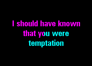 I should have known

that you were
temptation