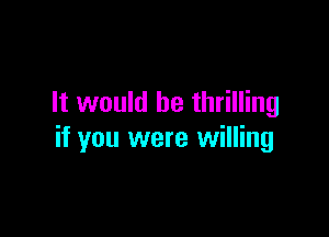 It would be thrilling

if you were willing