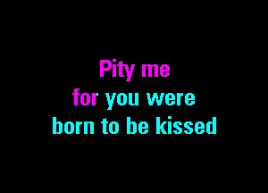 Pity me

for you were
born to he kissed