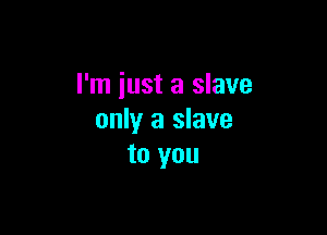 I'm just a slave

only a slave
to you