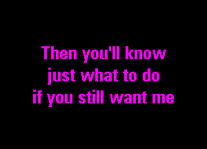 Then you'll know

iust what to do
if you still want me