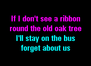 If I don't see a ribbon
round the old oak tree

I'll stay on the bus
forget about us