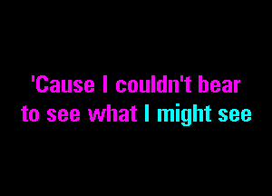 'Cause I couldn't bear

to see what I might see