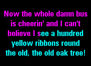 Now the whole damn bus
is cheerin' and I can't
believe I see a hundred
yellow ribbons round
the old, the old oak tree!
