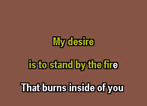 My desire

is to stand by the fire

That burns inside of you