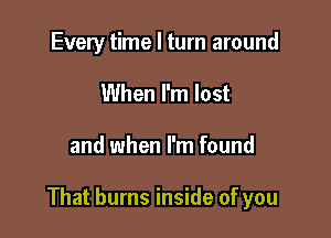 Every time I turn around
When I'm lost

and when I'm found

That burns inside of you