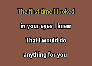 The first time I looked
in your eyes I knew

That I would do

anything for you