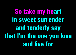 So take my heart
in sweet surrender

and tenderly say
that I'm the one you love
and live for