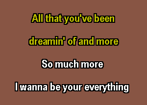 All that you've been
dreamin' of and more

So much more

lwanna be your everything