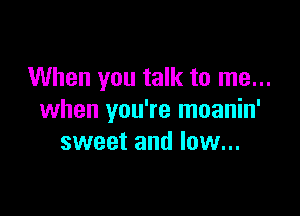 When you talk to me...

when you're moanin'
sweet and low...