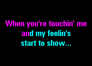 When you're touchin' me

and my feelin's
start to show...