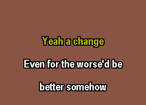 Yeah a change

Even for the worse'd be

better somehow
