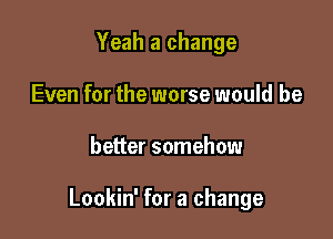 Yeah a change
Even for the worse would be

better somehow

Lookin' for a change