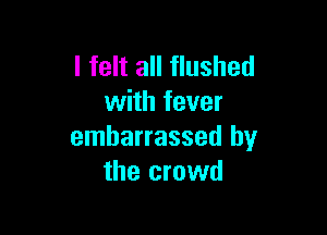 I felt all flushed
with fever

embarrassed by
the crowd