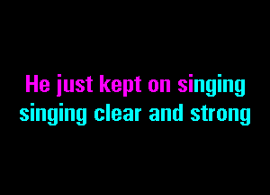 He iust kept on singing

singing clear and strong