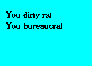 You dirty rat
You bureaucrat