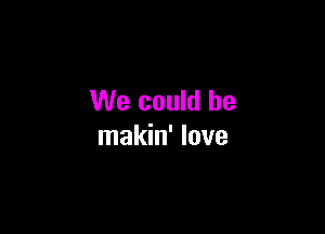 We could be

makin' love