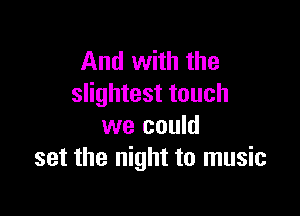 And with the
slightest touch

we could
set the night to music