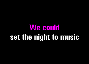 We could

set the night to music