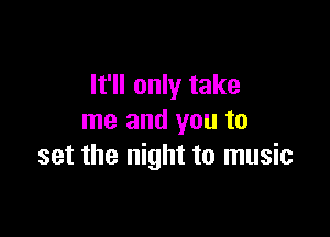 It'll only take

me and you to
set the night to music