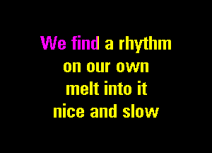 We find a rhythm
on our own

melt into it
nice and slow