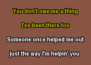 You don't owe me a thing

I've been there too

Someone once helped me out

just the way I'm helpin' you