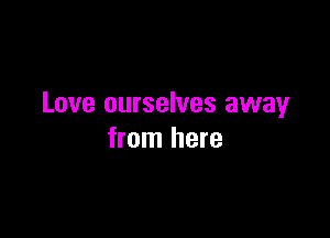 Love ourselves away

from here