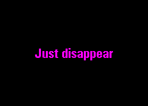 Just disappear