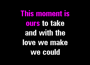 This moment is
ours to take

and with the
love we make
we could